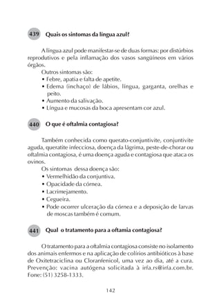 142
Quais os sintomas da língua azul?
Alíngua azul pode manifestar-se de duas formas: por distúrbios
reprodutivos e pela inflamação dos vasos sangüíneos em vários
órgãos.
Outros sintomas são:
• Febre, apatia e falta de apetite.
• Edema (inchaço) de lábios, língua, garganta, orelhas e
peito.
• Aumento da salivação.
• Língua e mucosas da boca apresentam cor azul.
O que é oftalmia contagiosa?
Também conhecida como querato-conjuntivite, conjuntivite
aguda, queratite infecciosa, doença da lágrima, peste-de-chorar ou
oftalmia contagiosa, é uma doença aguda e contagiosa que ataca os
ovinos.
Os sintomas dessa doença são:
• Vermelhidão da conjuntiva.
• Opacidade da córnea.
• Lacrimejamento.
• Cegueira.
• Pode ocorrer ulceração da córnea e a deposição de larvas
de moscas também é comum.
Qual o tratamento para a oftamia contagiosa?
O tratamento para a oftalmia contagiosa consiste no isolamento
dos animais enfermos e na aplicação de colírios antibióticos à base
de Oxitetraciclina ou Cloranfenicol, uma vez ao dia, até a cura.
Prevenção: vacina autógena solicitada à irfa.rs@irfa.com.br.
Fone: (51) 3258-1333.
439
440
441
 
