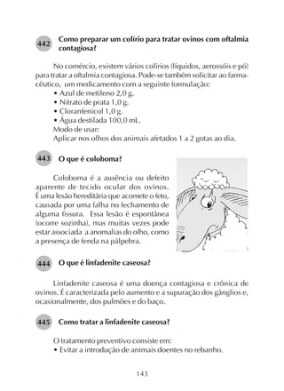 143
Como preparar um colírio para tratar ovinos com oftalmia
contagiosa?
No comércio, existem vários colírios (líquidos, aerossóis e pó)
para tratar a oftalmia contagiosa. Pode-se também solicitar ao farma-
cêutico, um medicamento com a seguinte formulação:
• Azul de metileno 2,0 g.
• Nitrato de prata 1,0 g.
• Cloranfenicol 1,0 g.
• Água destilada 100,0 mL.
Modo de usar:
Aplicar nos olhos dos animais afetados 1 a 2 gotas ao dia.
O que é coloboma?
442
444
443
445
Coloboma é a ausência ou defeito
aparente de tecido ocular dos ovinos.
É uma lesão hereditária que acomete o feto,
causada por uma falha no fechamento de
alguma fissura. Essa lesão é espontânea
(ocorre sozinha), mas muitas vezes pode
estar associada a anomalias do olho, como
a presença de fenda na pálpebra.
O que é linfadenite caseosa?
Linfadenite caseosa é uma doença contagiosa e crônica de
ovinos. É caracterizada pelo aumento e a supuração dos gânglios e,
ocasionalmente, dos pulmões e do baço.
Como tratar a linfadenite caseosa?
O tratamento preventivo consiste em:
• Evitar a introdução de animais doentes no rebanho.
 
