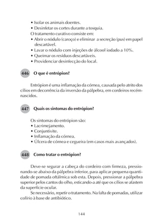 144
• Isolar os animais doentes.
• Desinfetar os cortes durante a tosquia.
O tratamento curativo consiste em:
• Abrir o nódulo (caroço) e eliminar a secreção (pus) em papel
descartável.
• Lavar o nódulo com injeções de álcool iodado a 10%.
• Queimar os resíduos descartáveis.
• Providenciar desinfecção do local.
O que é entrópion?
Entrópion é uma inflamação da córnea, causada pelo atrito dos
cílios em decorrência da inversão da pálpebra, em cordeiros recém-
nascidos.
Quais os sintomas do entrópion?
Os sintomas do entrópion são:
• Lacrimejamento.
• Conjuntivite.
• Inflamação da córnea.
• Úlcera de córnea e cegueira (em casos mais avançados).
Como tratar o entrópion?
Deve-se segurar a cabeça do cordeiro com firmeza, pressio-
nando-se abaixo da pálpebra inferior, para aplicar pequena quanti-
dade de pomada oftálmica sob esta. Depois, pressionar a pálpebra
superior pelos cantos do olho, esticando-a até que os cílios se afastem
da superfície ocular.
Se necessário, repetir o tratamento. Na falta de pomadas, utilizar
colírio à base de antibiótico.
446
447
448
 