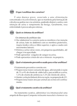 145
O que é urolitíase dos carneiros?
É uma doença grave, associada a uma alimentação
concentrada e rica em minerais, que se manifesta pela formação de
cálculos ou pedras nas vias urinárias, podendo obstruir a uretra, com
retenção de urina e rompimento da bexiga. Geralmente, essa
enfermidade é provocada por estresse.
Quais os sintomas da urolitíase?
Os sintomas da urolitíase são:
• Dor abdominal (o carneiro junta os membros e faz menção
de urinar, bate no abdômen com os membros posteriores,
inspira fundo e eleva o lábio superior, e agita a cauda com
movimentos laterais).
• Elimina a urina várias vezes, em pequenas quantidades, até
chegar à incapacidade.
• Pode apresentar coágulos de sangue na urina.
• Pode apresentar cristais de sais e minerais no prepúcio.
Qual o tratamento preventivo usado para evitar urolitíase?
O tratamento preventivo consiste em:
• Proporcionar maior consumo de água, adicionando à ração
de 1% a 4% de cloreto de sódio (sal) e, para acidificar a urina,
1,5% de cloreto de amônia ou 1,5% de cloreto de cálcio.
• Manter a relação fósforo/cálcio na ração, na proporção de 2/1.
• Proporcionar maior área por animal aos ovinos em confina-
mento.
Qual o tratamento curativo da urolitíase?
No tratamento curativo, administrar (via intramuscular) uma
ampola de Buscopan Composto (relaxante muscular) e fornecer via
449
450
451
452
 