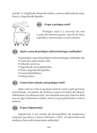 146
oral de 7 a 10 g/dia de cloreto de amônia, como acidificante da urina.
Forçar a ingestão de líquidos.
453 O que é prolapso retal?
Prolapso retal é a inversão do reto
e parte do intestino grosso, através do ânus,
expondo a mucosa para o meio externo.
Qual a causa do prolapso retal em borregas confinadas?
Asprincipaiscausasdoprolapsoretalemborregasconfinadassão:
• Corte da cauda muito curto.
• Falta de exercício.
• Ingestão de ração peletizada.
• Pouca ingestão de líquidos.
• Causas hereditárias.
• Esforço físico
Como tratar animais com prolapso retal?
Após colocar o reto na posição normal, cerzir a pele perianal,
frouxamente, em pontos de alinhavo (sutura em bolsa de tabaco).
Administrar (via intramuscular), um relaxante muscular, fornecer dieta
rica em água (alimentos verdes), retirar a ração peletizada e evitar o
estresse.
O que é hipotermia?
Hipotermia é um estado de desequilíbrio da temperatua
corporal, que desce a néveis inferiores a 38o
C, em decorrência de
mudança brusca de temperatura ambiental.
454
455
456
 