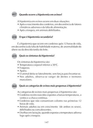 147
Quando ocorre a hipotermia em ovinos?
A hipotermia em ovinos ocorre em duas situações:
• Após o nascimento dos cordeiros, em decorrência de fatores
climáticos adversos e da falta de alimentação.
• Após a tosquia, em animais debilitados.
O que é hipotermia secundária?
É a hipotermia que ocorre em cordeiros após 12 horas de vida,
em decorrência da falta de habilidade materna, de anormalidade do
úbere ou da descida tardia do leite.
Quais os sintomas da hipotermia?
Os sintomas da hipotermia são:
• Temperatura corporal inferior a 38o
C.
• Fraqueza.
• Apatia.
• O animal deita-se lateralmente, sem forças para levantar-se.
• Nos adultos, observa-se ranger de dentes e tremores
musculares.
Quais as categorias de ovinos mais propensas à hipotermia?
As categorias de ovinos mais propensas à hipotermia são:
• Cordeiros recém-nascidos expostos a baixas temperaturas, a
ventos e a chuva contínua.
• Cordeiros que não consumiram colostro nas primeiras 12
horas de vida.
• Animais adultos ou em crescimento (de ambos os sexos),
debilitados ou convalescentes.
• Ovelhas em lactação, quando expostas a temperatura adversa
logo após a tosquia.
457
458
459
460
 