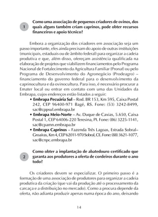 14
1
2
Como uma associação de pequenos criadores de ovinos, dos
quais alguns também criam caprinos, pode obter recursos
financeiros e apoio técnico?
Embora a organização dos criadores em associação seja um
passo importante, eles ainda precisam do apoio de outras instituições
(municipais, estaduais ou de âmbito federal) para organizar a cadeia
produtiva e que, além disso, ofereçam assistência qualificada na
elaboração de projetos que viabilizem financiamentos pelo Programa
Nacional de Fortalecimento da Agricultura Familiar (Pronaf) ou pelo
Programa de Desenvolvimento do Agronegócio (Prodeagro) –
financiamento do governo federal para o desenvolvimento da
caprinocultura e da ovinocultura. Para isso, é necessário procurar a
Emater local ou entrar em contato com uma das Unidades da
Embrapa, cujos endereços estão listados a seguir:
• Embrapa Pecuária Sul – Rod. BR 153, Km 595, Caixa Postal
242, CEP 96400-971 Bagé, RS. Fone: (53) 3242-8499,
sac@cppsul.embrapa.br
• Embrapa Meio-Norte – Av. Duque de Caxias, 5.650, Caixa
Postal 1, CEP 64006-220 Teresina, PI. Fone: (86) 3225-1141,
sac@cpamn.embrapa.br
• Embrapa Caprinos – Fazenda Três Lagoas, Estrada Sobral–
Groaíras, Km4,CEP62011-970Sobral,CE.Fone:(88)3621-1077,
sac@cnpc.embrapa.br
Como obter a implantação de abatedouro certificado que
garanta aos produtores a oferta de cordeiros durante o ano
todo?
Os criadores devem se especializar. O primeiro passo é a
formação de uma associação de produtores para organizar a cadeia
produtiva da criação (que vai da produção até o processamento da
carcaça e a distribuição no mercado). Como a procura depende da
oferta, não adianta produzir apenas numa época do ano, deixando
 