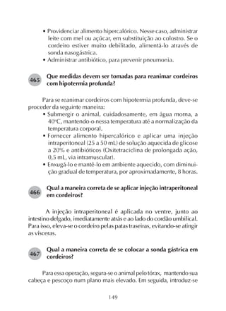 149
• Providenciar alimento hipercalórico. Nesse caso, administrar
leite com mel ou açúcar, em substituição ao colostro. Se o
cordeiro estiver muito debilitado, alimentá-lo através de
sonda nasogástrica.
• Administrar antibiótico, para prevenir pneumonia.
Que medidas devem ser tomadas para reanimar cordeiros
com hipotermia profunda?
Para se reanimar cordeiros com hipotermia profunda, deve-se
proceder da seguinte maneira:
• Submergir o animal, cuidadosamente, em água morna, a
40o
C, mantendo-o nessa temperatura até a normalização da
temperatura corporal.
• Fornecer alimento hipercalórico e aplicar uma injeção
intraperitoneal (25 a 50 mL) de solução aquecida de glicose
a 20% e antibióticos (Oxitetraciclina de prolongada ação,
0,5 mL, via intramuscular).
• Enxugá-lo e mantê-lo em ambiente aquecido, com diminui-
ção gradual de temperatura, por aproximadamente, 8 horas.
Qual a maneira correta de se aplicar injeção intraperitoneal
em cordeiros?
A injeção intraperitoneal é aplicada no ventre, junto ao
intestino delgado, imediatamente atrás e ao lado do cordão umbilical.
Para isso, eleva-se o cordeiro pelas patas traseiras, evitando-se atingir
as vísceras.
Qual a maneira correta de se colocar a sonda gástrica em
cordeiros?
Para essa operação, segura-se o animal pelo tórax, mantendo sua
cabeça e pescoço num plano mais elevado. Em seguida, introduz-se
465
466
467
 