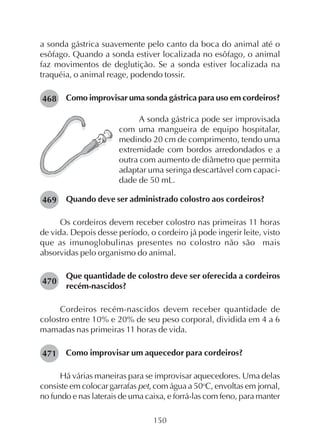 150
a sonda gástrica suavemente pelo canto da boca do animal até o
esôfago. Quando a sonda estiver localizada no esôfago, o animal
faz movimentos de deglutição. Se a sonda estiver localizada na
traquéia, o animal reage, podendo tossir.
Como improvisar uma sonda gástrica para uso em cordeiros?468
A sonda gástrica pode ser improvisada
com uma mangueira de equipo hospitalar,
medindo 20 cm de comprimento, tendo uma
extremidade com bordos arredondados e a
outra com aumento de diâmetro que permita
adaptar uma seringa descartável com capaci-
dade de 50 mL.
Quando deve ser administrado colostro aos cordeiros?
Os cordeiros devem receber colostro nas primeiras 11 horas
de vida. Depois desse período, o cordeiro já pode ingerir leite, visto
que as imunoglobulinas presentes no colostro não são mais
absorvidas pelo organismo do animal.
Que quantidade de colostro deve ser oferecida a cordeiros
recém-nascidos?
Cordeiros recém-nascidos devem receber quantidade de
colostro entre 10% e 20% de seu peso corporal, dividida em 4 a 6
mamadas nas primeiras 11 horas de vida.
Como improvisar um aquecedor para cordeiros?
Há várias maneiras para se improvisar aquecedores. Uma delas
consiste em colocar garrafas pet, com água a 50o
C, envoltas em jornal,
no fundo e nas laterais de uma caixa, e forrá-las com feno, para manter
469
470
471
 