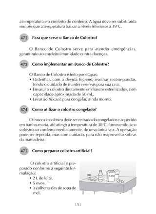 151
a temperatura e o conforto do cordeiro. A água deve ser substituída
sempre que a temperatura baixar a níveis inferiores a 39o
C.
Para que serve o Banco de Colostro?
O Banco de Colostro serve para atender emergências,
garantindo ao cordeiro imunidade contra doenças.
Como implementar um Banco de Colostro?
O Banco de Colostro é feito por etapas:
• Ordenhar, com a devida higiene, ovelhas recém-paridas,
tendo o cuidado de manter reservas para sua cria.
• Envasar o colostro diretamente em frascos esterilizados, com
capacidade aproximada de 50 mL.
• Levar ao freezer, para congelar, ainda morno.
Como utilizar o colostro congelado?
O frasco de colostro deve ser retirado do congelador e aquecido
em banho-maria, até atingir a temperatura de 38o
C, fornecendo-se o
colostro ao cordeiro imediatamente, de uma única vez. A operação
pode ser repetida, mas com cuidado, para não reaproveitar sobras
da mamadeira.
Como preparar colostro artificial?
472
O colostro artificial é pre-
parado conforme a seguinte for-
mulação:
• 2 L de leite.
• 5 ovos.
• 3 colheres das de sopa de
mel.
473
474
475
 