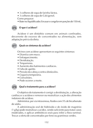 152
• 3 colheres de sopa de farinha láctea.
• 3 colheres de sopa de Calcigenol.
Como preparar:
• Baternoliquidificador.Envasarecongelaremporçõesde150mL.
O que é acidose?
Acidose é um distúrbio comum em animais confinados,
decorrente do excesso de concentrados na alimentação, sem
adaptação prévia da dieta.
Quais os sintomas da acidose?
Ovinos com acidose apresentam os seguintes sintomas:
• Diarréia com muco.
• Enfraquecimento.
• Desidratação.
• Timpanismo.
• Aumento dos batimentos cardíacos.
• Falta de apetite.
• Pressão da cabeça contra obstáculos.
• Cegueira temporária.
• Convulsões.
• Pode ocorrer a morte.
Qual o tratamento para a acidose?
O objetivo do tratamento é corrigir a desidratação, a alteração
cardíaca e a acidose e remover ou neutralizar a ação dos alimentos
indutores de acidose.
Administrar, por via intravenosa, fluidos com 5% de bicarbonato
de sódio.
A administração oral de hidróxido e de óxido de magnésio
(1 g/kg) pode neutralizar a acidez, sendo suficiente para tratar casos
moderados, e aplicar antibióticos orais para inibir a flora ruminal.
Trocar a oferta de concentrados por feno ou gramíneas verdes.
476
477
478
 