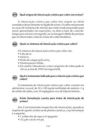 153
Qual origem de intoxicação crônica por cobre em ovinos?
A intoxicação crônica por cobre tem origem no efeito
cumulativo desse elemento no fígado de ovinos. O cobre está presente
na ração de mantença de animais que estão sendo preparados para
serem apresentados em exposições, na dieta à base de cama-de-
frango para animais em engorda, ou na forragem obtida de pomares
que recebem tratos culturais à base de calda-bordalesa.
Quais os sintomas da intoxicação crônica por cobre?
Os sintomas da intoxicação crônica por cobre são:
• Falta de ar.
• Icterícia.
• Perda de sangue pela urina.
• Diarréia preta e fétida.
• Em análise laboratorial, o teor sanguíneo de cobre pode se
elevar acima de 2000 micrograma/dL.
Qual o tratamento indicado para a intoxicação crônica por
cobre?
O tratamento da intoxicação crônica por cobre consiste em
administrar, via oral, de 50 a 100 mg de molibidato de amônia +1 g
de sulfato de sódio, com 50 mg/kg/peso vivo de Dpenicilamine.
Existe formulação caseira para tratar de intoxicação de
ovinos?
Sim. É um tratamento inespecífico de intoxicações, quando se
suspeita de agentes ácidos ou de plantas cáusticas, cuja formulação
é a seguinte:
• 1 colher das de sopa (cal apagada).
• 25 g de carvão em pó.
479
480
481
482
 