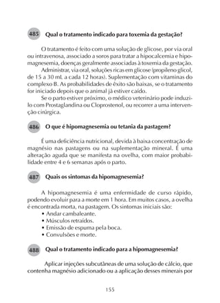 155
Qual o tratamento indicado para toxemia da gestação?
O tratamento é feito com uma solução de glicose, por via oral
ou intravenosa, associado a soros para tratar a hipocalcemia e hipo-
magnesemia, doenças geralmente associadas à toxemia da gestação.
Administrar, via oral, soluções ricas em glicose (propileno glicol,
de 15 a 30 mL a cada 12 horas). Suplementação com vitaminas do
complexo B. As probabilidades de êxito são baixas, se o tratamento
for iniciado depois que o animal já estiver caído.
Se o parto estiver próximo, o médico veterinário pode induzi-
lo com Prostaglandina ou Cloprostenol, ou recorrer a uma interven-
ção cirúrgica.
O que é hipomagnesemia ou tetania da pastagem?
É uma deficiência nutricional, devida à baixa concentração de
magnésio nas pastagens ou na suplementação mineral. É uma
alteração aguda que se manifesta na ovelha, com maior probabi-
lidade entre 4 e 6 semanas após o parto.
Quais os sintomas da hipomagnesemia?
A hipomagnesemia é uma enfermidade de curso rápido,
podendo evoluir para a morte em 1 hora. Em muitos casos, a ovelha
é encontrada morta, na pastagem. Os sintomas iniciais são:
• Andar cambaleante.
• Músculos retraídos.
• Emissão de espuma pela boca.
• Convulsões e morte.
Qual o tratamento indicado para a hipomagnesemia?
Aplicar injeções subcutâneas de uma solução de cálcio, que
contenha magnésio adicionado ou a aplicação desses minerais por
486
487
485
488
 