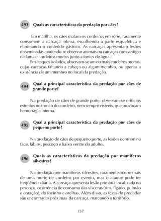 157
Quais as características da predação por cães?
Em matilha, os cães matam os cordeiros em série, raramente
consomem a carcaça inteira, escolhendo a parte esquelética e
eliminando o conteúdo gástrico. As carcaças apresentam lesões
disseminadas, podendo-se observar animais ou carcaças com vestígio
de lama e cordeiros mortos junto a fontes de água.
Em ataques isolados, observam-se um ou mais cordeiros mortos,
cujas carcaças faltando a cabeça ou algum membro, ou apenas a
existência de um membro no local da predação.
Qual a principal característica da predação por cães de
grande porte?
Na predação de cães de grande porte, observam-se orifícios
estreitos no tronco do cordeiro, nem sempre visíveis, que provocam
hemorragia interna.
Qual a principal característica da predação por cães de
pequeno porte?
Na predação de cães de pequeno porte, as lesões ocorrem na
face, lábios, pescoço e baixo ventre do adulto.
Quais as características da predação por mamíferos
silvestres?
Na predação por mamíferos silvestres, raramente ocorre mais
de uma morte de cordeiro por evento, mas o ataque pode ter
freqüência diária. A carcaça apresenta lesão primária localizada no
pescoço, ocorrência de consumo das vísceras (rins, fígado, pulmão
e coração), do focinho e orelhas. Além disso, as fezes do predador
são encontradas próximas da carcaça, marcando o território.
493
494
495
496
 
