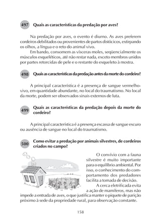 158
Quais as características da predação por aves?
Na predação por aves, o evento é diurno. As aves preferem
cordeiros debilitados ou provenientes de partos distócicos, extirpando
os olhos, a língua e o reto do animal vivo.
Em bando, consomem as vísceras moles, seqüencialmente os
músculos esqueléticos, até não restar nada, exceto membros unidos
por partes retorcidas de pele e o restante do esqueleto à mostra.
Quaisascaracterísticasdapredaçãoantesdamortedocordeiro?
A principal característica é a presença de sangue vermelho-
vivo, em quantidade abundante, no local do traumatismo. No local
da morte, podem ser observados sinais externos de luta.
Quais as características da predação depois da morte do
cordeiro?
A principal característica é a presença escassa de sangue escuro
ou ausência de sangue no local do traumatismo.
Como evitar a predação por animais silvestres, de cordeiros
criados no campo?
497
498
499
500
O convívio com a fauna
silvestre é muito importante
para o equilíbrio ambiental. Por
isso, o conhecimento do com-
portamento dos predadores
facilita a tomada de decisão.
A cerca eletrificada evita
a ação de mamíferos, mas não
impede a entrada de aves, o que justifica manter o piquete de parição
próximo à sede da propriedade rural, para observação constante.
 