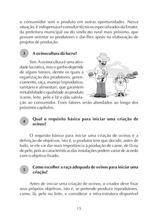 15
3
o consumidor sem o produto em outras oportunidades. Nessa
situação, é indispensável consultar técnicos especializados da Emater,
da prefeitura municipal ou do sindicato rural mais próximo, que
possam orientar os produtores e dar-lhes apoio na elaboração de
projetos de produção.
A ovinocultura dá lucro?
Sim. A ovinocultura é uma ativi-
dade lucrativa, mas o ganho depende
de alguns fatores, dentre os quais a
organização dos produtores, geren-
ciamento, raça, manejo (reprodutivo,
sanitário e alimentar), que garantem
rentabilidade e qualidade ao produto
(carne, leite, pele e lã) e dão satisfa-
ção ao consumidor. Esses fatores serão abordados ao longo dos
próximos capítulos.
Qual o requisito básico para iniciar uma criação de
ovinos?
O requisito básico para iniciar uma criação de ovinos é a
definição de objetivos, isto é, o produtor tem que decidir, antes de
tudo, se ele vai dar mais importância à produção de carne, de lã ou
de pele, pois as características das instalações podem variar de acordo
com o objetivo fixado.
Como escolher a raça adequada de ovinos para iniciar uma
criação?
Antes de iniciar uma criação de ovinos, o criador deve fixar
seus próprios objetivos, isto é, se pretende produzir reprodutores,
carne, lã, pele ou leite, e considerar a infra-estrutura disponível
4
5
 