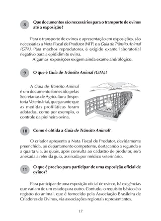 17
Que documentos são necessários para o transporte de ovinos
até a exposição?
Para o transporte de ovinos e apresentação em exposições, são
necessárias a Nota Fiscal de Produtor(NFP)ea GuiadeTrânsitoAnimal
(GTA). Para machos reprodutores, é exigido exame laboratorial
negativo para a epididimite ovina.
Algumas exposições exigem ainda exame andrológico.
O que é Guia de Trânsito Animal (GTA)?
8
9
10
11
A Guia de Trânsito Animal
é um documento fornecido pelas
Secretarias de Agricultura (Inspe-
toria Veterinária), que garante que
as medidas profiláticas foram
adotadas, como por exemplo, o
controle da piolheira ovina.
Como é obtida a Guia de Trânsito Animal?
O criador apresenta a Nota Fiscal de Produtor, devidamente
preenchida, ao departamento competente, destacando a segunda e
a quarta via, às quais, após consulta ao cadastro de produtor, será
anexada a referida guia, assinada por médico veterinário.
O que é preciso para participar de uma exposição oficial de
ovinos?
Para participar deumaexposiçãooficialdeovinos,há exigências
que variam de um estado para outro. Contudo, o requisito básico é o
registro do animal, que é fornecido pela Associação Brasileira de
Criadores de Ovinos, via associações regionais representantes.
 