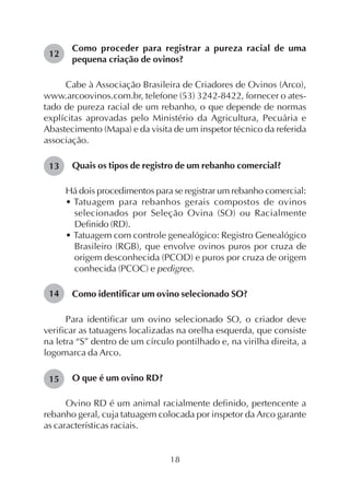 18
Como proceder para registrar a pureza racial de uma
pequena criação de ovinos?
Cabe à Associação Brasileira de Criadores de Ovinos (Arco),
www.arcoovinos.com.br, telefone (53) 3242-8422, fornecer o ates-
tado de pureza racial de um rebanho, o que depende de normas
explícitas aprovadas pelo Ministério da Agricultura, Pecuária e
Abastecimento (Mapa) e da visita de um inspetor técnico da referida
associação.
Quais os tipos de registro de um rebanho comercial?
Há dois procedimentos para se registrar um rebanho comercial:
• Tatuagem para rebanhos gerais compostos de ovinos
selecionados por Seleção Ovina (SO) ou Racialmente
Definido (RD).
• Tatuagem com controle genealógico: Registro Genealógico
Brasileiro (RGB), que envolve ovinos puros por cruza de
origem desconhecida (PCOD) e puros por cruza de origem
conhecida (PCOC) e pedigree.
Como identificar um ovino selecionado SO?
Para identificar um ovino selecionado SO, o criador deve
verificar as tatuagens localizadas na orelha esquerda, que consiste
na letra “S” dentro de um círculo pontilhado e, na virilha direita, a
logomarca da Arco.
O que é um ovino RD?
Ovino RD é um animal racialmente definido, pertencente a
rebanho geral, cuja tatuagem colocada por inspetor da Arco garante
as características raciais.
12
13
14
15
 