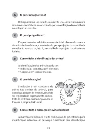 23
O que é retrognatismo?
Retrognatismo é um defeito, raramente letal, observado na cara
de animais domésticos, caracterizado por uma retração da mandíbula
em relação ao maxilar.
O que é prognatismo?
Prognatismo é um defeito, raramente letal, observado na cara
de animais domésticos, caracterizado pela projeção da mandíbula
em relação ao maxilar, isto é, a mandíbula se projeta para frente do
focinho.
Como é feita a identificação dos ovinos?
A identificação dos animais pode ser:
• Individual, com tatuagem e brincos.
• Grupal, com sinais e marcas.
O que é sinalação?
Sinalação é um conjunto de
cortes nas orelhas do animal, para
identificaraorigemdorebanho,devendo
ser registrada no departamento compe-
tentedaprefeituradomunicípioondese
localiza a propriedade rural.
Como é feita a marcação de ovinos lanados?
A marcação temporária é feita com bastão de giz colorido para
identificação individual, ao passo que a marcação para identificação
32
33
34
35
36
 