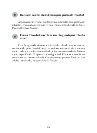 26
Que raças caninas são indicadas para guarda de rebanho?
Algumas raças criadas no Brasil são indicadas para guarda de
rebanho, como a Maremmano (recentemente introduzida no País),
Pastor Alemão e Mastim.
Como é feito o treinamento de um cão-guarda para rebanho
ovino?
Os cães-guarda devem ser treinados desde muito jovens,
começando pelo convívio com os ovinos, consumindo a mesma
ração dada aos ruminantes (cuidado, cães necessitam de suplemen-
tação específica!). O aprendizado é gradual. Privar o aprendiz do
convívio com outros animais. O treinamento pode utilizar um cão
adulto já treinado, no exercício da função.
45
46
 