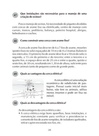 28
Que instalações são necessárias para o manejo de uma
criação de ovinos?
Para o manejo de ovinos, há necessidade de piquetes divididos
com cercas de arame liso ou eletrificado, centro de manejo com
currais, tronco, pedilúvio, balança, potreiro hospital, abrigos,
bebedouros e cochos.
Como construir uma cerca com arame liso?
A cerca de arame liso deve ter de 6 a 7 fios de arame, mourões
(postes fixos no solo) espaçados de 10 m e de 4 a 5 tramas (balancis)
nos intervalos. O primeiro fio de arame deve ficar a 10 cm do solo; o
segundo, a 15 cm do primeiro e do terceiro; entre o terceiro e o
quarto fios, o espaço deve ser de 25 cm e entre o quarto, quinto e
sexto fios, de 30 cm, resultando em 1,30 m de altura, suficiente para
conter animais tanto de pequeno como de grande porte.
Quais as vantagens da cerca elétrica?
47
48
49
50
A cerca elétrica é uma solução
econômica de subdivisão de pas-
tagens. Possui custo inicial mais
baixo, não fere os animais, utiliza
menos insumos e pode ser fixa ou
móvel.
Quais as desvantagens da cerca elétrica?
As desvantagens da cerca elétrica são:
• A cerca elétrica exige bons aparelhos, boas instalações, e
manutenção constante para verificar e providenciar o
conserto de fios de arame rompidos, de isoladores quebrados,
retirar capim encostado nos fios, etc.
 