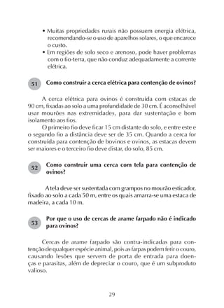 29
• Muitas propriedades rurais não possuem energia elétrica,
recomendando-se o uso de aparelhos solares, o que encarece
o custo.
• Em regiões de solo seco e arenoso, pode haver problemas
com o fio-terra, que não conduz adequadamente a corrente
elétrica.
Como construir a cerca elétrica para contenção de ovinos?
A cerca elétrica para ovinos é construída com estacas de
90 cm, fixadas ao solo a uma profundidade de 30 cm. É aconselhável
usar mourões nas extremidades, para dar sustentação e bom
isolamento aos fios.
O primeiro fio deve ficar 15 cm distante do solo, e entre este e
o segundo fio a distância deve ser de 35 cm. Quando a cerca for
construída para contenção de bovinos e ovinos, as estacas devem
ser maiores e o terceiro fio deve distar, do solo, 85 cm.
Como construir uma cerca com tela para contenção de
ovinos?
A tela deve ser sustentada com grampos no mourão esticador,
fixado ao solo a cada 50 m, entre os quais amarra-se uma estaca de
madeira, a cada 10 m.
Por que o uso de cercas de arame farpado não é indicado
para ovinos?
Cercas de arame farpado são contra-indicadas para con-
tenção de qualquer espécie animal, pois as farpas podem ferir o couro,
causando lesões que servem de porta de entrada para doen-
ças e parasitas, além de depreciar o couro, que é um subproduto
valioso.
51
53
52
 