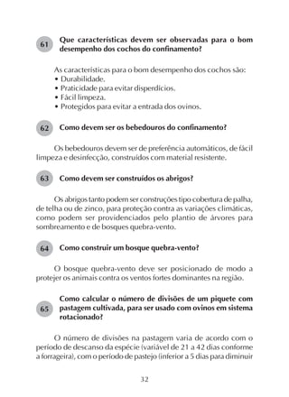 32
Que características devem ser observadas para o bom
desempenho dos cochos do confinamento?
As características para o bom desempenho dos cochos são:
• Durabilidade.
• Praticidade para evitar disperdícios.
• Fácil limpeza.
• Protegidos para evitar a entrada dos ovinos.
Como devem ser os bebedouros do confinamento?
Os bebedouros devem ser de preferência automáticos, de fácil
limpeza e desinfecção, construídos com material resistente.
Como devem ser construídos os abrigos?
Os abrigos tanto podem ser construções tipo cobertura de palha,
de telha ou de zinco, para proteção contra as variações climáticas,
como podem ser providenciados pelo plantio de árvores para
sombreamento e de bosques quebra-vento.
Como construir um bosque quebra-vento?
O bosque quebra-vento deve ser posicionado de modo a
protejer os animais contra os ventos fortes dominantes na região.
Como calcular o número de divisões de um piquete com
pastagem cultivada, para ser usado com ovinos em sistema
rotacionado?
O número de divisões na pastagem varia de acordo com o
período de descanso da espécie (variável de 21 a 42 dias conforme
a forrageira), com o período de pastejo (inferior a 5 dias para diminuir
61
62
63
64
65
 