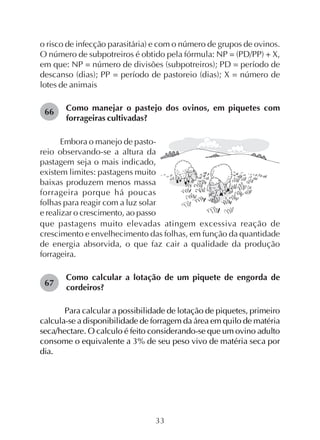33
o risco de infecção parasitária) e com o número de grupos de ovinos.
O número de subpotreiros é obtido pela fórmula: NP = (PD/PP) + X,
em que: NP = número de divisões (subpotreiros); PD = período de
descanso (dias); PP = período de pastoreio (dias); X = número de
lotes de animais
Como manejar o pastejo dos ovinos, em piquetes com
forrageiras cultivadas?
66
67
Embora o manejo de pasto-
reio observando-se a altura da
pastagem seja o mais indicado,
existem limites: pastagens muito
baixas produzem menos massa
forrageira porque há poucas
folhas para reagir com a luz solar
e realizar o crescimento, ao passo
que pastagens muito elevadas atingem excessiva reação de
crescimento e envelhecimento das folhas, em função da quantidade
de energia absorvida, o que faz cair a qualidade da produção
forrageira.
Como calcular a lotação de um piquete de engorda de
cordeiros?
Para calcular a possibilidade de lotação de piquetes, primeiro
calcula-se a disponibilidade de forragem da área em quilo de matéria
seca/hectare. O calculo é feito considerando-se que um ovino adulto
consome o equivalente a 3% de seu peso vivo de matéria seca por
dia.
 