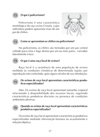 37
O que é policerismo?72
Policerismo é uma característica
morfológica da raça ovina Crioula, cujos
indivíduos podem apresentar mais de um
par de chifres.
Como se apresentam os chifres no policerismo?
No policerismo, os chifres são formados por um par central
voltado para cima e logo abaixo por um ou mais pares, curvados
lateralmente à face.
O que é uma raça local de ovinos?
Raça local é a ocorrência de uma população de ovinos
moldada às condições climáticas de determinada região, por
reprodução não controlada, após alguns séculos de sua introdução.
Os ovinos de raça local apresentam características produ-
tivas especializadas?
Não. Os ovinos de raça local apresentam tamanho corporal
relacionado à disponibilidade dos recursos locais, sugerindo
características produtivas discretas na presença de condições
ambientais adversas.
Quando os ovinos de raça local apresentam características
produtivas especializadas?
Os ovinos de raça local apresentam características produtivas
especializadas mediante intervenção humana no acasalamento e
seleção objetiva.
73
74
75
76
 