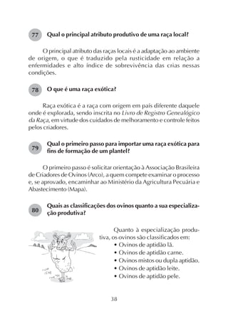 38
Qual o principal atributo produtivo de uma raça local?
O principal atributo das raças locais é a adaptação ao ambiente
de origem, o que é traduzido pela rusticidade em relação a
enfermidades e alto índice de sobrevivência das crias nessas
condições.
O que é uma raça exótica?
Raça exótica é a raça com origem em país diferente daquele
onde é explorada, sendo inscrita no Livro de Registro Genealógico
da Raça, em virtude dos cuidados de melhoramento e controle feitos
pelos criadores.
Qual o primeiro passo para importar uma raça exótica para
fins de formação de um plantel?
O primeiro passo é solicitar orientação à Associação Brasileira
de Criadores de Ovinos (Arco), a quem compete examinar o processo
e, se aprovado, encaminhar ao Ministério da Agricultura Pecuária e
Abastecimento (Mapa).
Quais as classificações dos ovinos quanto a sua especializa-
ção produtiva?
77
78
79
80
Quanto à especialização produ-
tiva, os ovinos são classificados em:
• Ovinos de aptidão lã.
• Ovinos de aptidão carne.
• Ovinos mistos ou dupla aptidão.
• Ovinos de aptidão leite.
• Ovinos de aptidão pele.
 