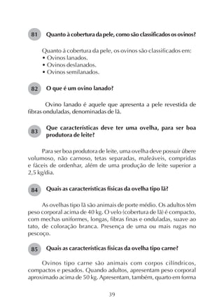 39
Quanto à cobertura da pele, como são classificados os ovinos?
Quanto á cobertura da pele, os ovinos são classificados em:
• Ovinos lanados.
• Ovinos deslanados.
• Ovinos semilanados.
O que é um ovino lanado?
Ovino lanado é aquele que apresenta a pele revestida de
fibras onduladas, denominadas de lã.
Que características deve ter uma ovelha, para ser boa
produtora de leite?
Para ser boa produtora de leite, uma ovelha deve possuir úbere
volumoso, não carnoso, tetas separadas, maleáveis, compridas
e fáceis de ordenhar, além de uma produção de leite superior a
2,5 kg/dia.
Quais as características físicas da ovelha tipo lã?
As ovelhas tipo lã são animais de porte médio. Os adultos têm
peso corporal acima de 40 kg. O velo (cobertura de lã) é compacto,
com mechas uniformes, longas, fibras finas e onduladas, suave ao
tato, de coloração branca. Presença de uma ou mais rugas no
pescoço.
Quais as características físicas da ovelha tipo carne?
Ovinos tipo carne são animais com corpos cilíndricos,
compactos e pesados. Quando adultos, apresentam peso corporal
aproximado acima de 50 kg. Apresentam, também, quarto em forma
81
82
83
84
85
 