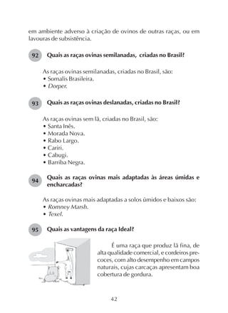42
em ambiente adverso à criação de ovinos de outras raças, ou em
lavouras de subsistência.
Quais as raças ovinas semilanadas, criadas no Brasil?
As raças ovinas semilanadas, criadas no Brasil, são:
• Somalis Brasileira.
• Dorper.
Quais as raças ovinas deslanadas, criadas no Brasil?
As raças ovinas sem lã, criadas no Brasil, são:
• Santa Inês.
• Morada Nova.
• Rabo Largo.
• Cariri.
• Cabugi.
• Barriba Negra.
Quais as raças ovinas mais adaptadas às áreas úmidas e
encharcadas?
As raças ovinas mais adaptadas a solos úmidos e baixos são:
• Romney Marsh.
• Texel.
Quais as vantagens da raça Ideal?
92
É uma raça que produz lã fina, de
alta qualidade comercial, e cordeiros pre-
coces, com alto desempenho em campos
naturais, cujas carcaças apresentam boa
cobertura de gordura.
93
94
95
 