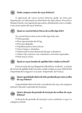 43
Onde comprar ovinos de raças leiteiras?
A aquisição de raças ovinas leiteiras pode ser feita por
importação via solicitação ao Ministério da Agricultura, Pecuária e
Abastecimento, em exposições pecuárias, diretamente com o criador,
e nas associações de raças leiteiras.
Quais as características físicas da ovelha tipo leite?
As características físicas da ovelha tipo leite são:
• Porte grande.
• Peso aproximado de 60 kg.
• Pescoço delgado.
• Espáduas pouco musculosas.
• Ancas largas e afastadas.
• Parte traseira mais desenvolvida que a dianteira.
• Úbere não carnoso, mas volumoso, com tetas separadas.
• Pele macia e fina.
Quais as raças lanadas de aptidão leite criadas no Brasil?
Com exceção da raça Bergamácia Brasileira, no Brasil, a criação
de ovinos de aptidão leite é recente, sendo criadas as raças Milchschaf
(importada do Uruguai) e Lacaune (importada da França).
Qual a quantidade diária de leite produzida por uma ovelha
de raça leiteira?
A quantidade diária de leite varia dentro da raça, da categoria
animal e durante o período de lactação.
Qual a duração do período de lactação de ovelhas de raças
leiteiras?
A duração do período de lactação varia conforme a raça e a
categoria animal.
96
97
98
99
100
 