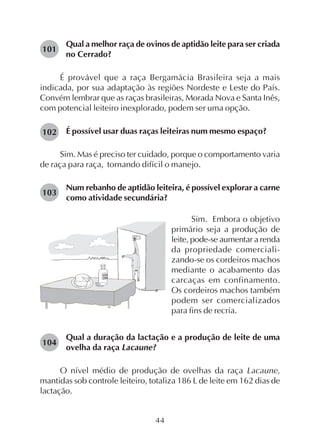 44
Qual a melhor raça de ovinos de aptidão leite para ser criada
no Cerrado?
É provável que a raça Bergamácia Brasileira seja a mais
indicada, por sua adaptação às regiões Nordeste e Leste do País.
Convém lembrar que as raças brasileiras, Morada Nova e Santa Inês,
com potencial leiteiro inexplorado, podem ser uma opção.
É possível usar duas raças leiteiras num mesmo espaço?
Sim. Mas é preciso ter cuidado, porque o comportamento varia
de raça para raça, tornando difícil o manejo.
Num rebanho de aptidão leiteira, é possível explorar a carne
como atividade secundária?
101
Sim. Embora o objetivo
primário seja a produção de
leite, pode-se aumentar a renda
da propriedade comerciali-
zando-se os cordeiros machos
mediante o acabamento das
carcaças em confinamento.
Os cordeiros machos também
podem ser comercializados
para fins de recria.
Qual a duração da lactação e a produção de leite de uma
ovelha da raça Lacaune?
O nível médio de produção de ovelhas da raça Lacaune,
mantidas sob controle leiteiro, totaliza 186 L de leite em 162 dias de
lactação.
102
103
104
 