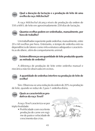 45
Qual a duração da lactação e a produção de leite de uma
ovelha da raça Milchschaf?
A raça Milchschaf alcança níveis de produção da ordem de
550 a 600 L de leite em aproximadamente 250 dias de lactação.
Quantas ovelhas podem ser ordenhadas, manualmente, por
hora de trabalho?
Um trabalhador experiente pode ordenhar, manualmente, entre
20 e 60 ovelhas por hora. Entretanto, o tempo de ordenha está na
dependência de fatores como infra-estrutura adequada e caracterís-
ticas do úbere, além do comportamento animal.
Existem diferenças em quantidade de leite produzido quanto
ao método de ordenha?
A diferença de produção de leite entre ordenha manual e
mecânica não foi observada em ovinos.
A quantidade de ordenhas interfere na produção de leite de
ovelha?
Sim. Observou-se uma redução da ordem de 20% na produção
de leite, quando se reduz de 2 para 1 ordenha diária.
105
106
107
108
109
Quais as características pro-
dutivas da raça Texel?
A raça Texel caracteriza-se por
tripla finalidade:
• Prolificidade com excelente
produção de carne em regi-
me de pasto e velocidade de
crescimento das crias.
 