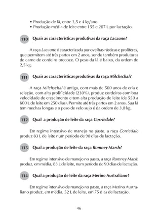 46
• Produção de lã, entre 3,5 e 4 kg/ano.
• Produção média de leite entre 155 e 207 L por lactação.
Quais as características produtivas da raça Lacaune?
A raça Lacaune é caracterizada por ovelhas rústicas e prolíferas,
que permitem até três partos em 2 anos, sendo também produtoras
de carne de cordeiro precoce. O peso da lã é baixo, da ordem de
2,5 kg.
Quais as características produtivas da raça Milchschaf?
A raça Milchschaf é antiga, com mais de 500 anos de cria e
seleção, com alta prolificidade (230%), produz cordeiros com boa
velocidade de crescimento e tem alta produção de leite (de 550 a
600 L de leite em 250 dias). Permite até três partos em 2 anos. Sua lã
tem mechas longas e o peso de velo sujo é da ordem de 3,0 kg.
Qual a produção de leite da raça Corriedale?
Em regime intensivo de manejo no pasto, a raça Corriedale
produz 83 L de leite num período de 90 dias de lactação.
Qual a produção de leite da raça Romney Marsh?
Em regime intensivo de manejo no pasto, a raça Romney Marsh
produz, em média, 83 L de leite, num período de 90 dias de lactação.
Qual a produção de leite da raça Merino Australiano?
Em regime intensivo de manejo no pasto, a raça Merino Austra-
liano produz, em média, 52 L de leite, em 75 dias de lactação.
110
111
112
113
114
 