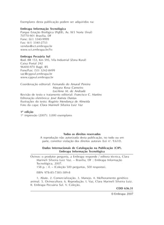 Exemplares desta publicação podem ser adquiridos na:
Embrapa Informação Tecnológica
Parque Estação Biológica (PqEB), Av. W3 Norte (final)
70770-901 Brasília, DF
Fone: (61) 3340-9999
Fax: (61) 3340-2753
vendas@sct.embrapa.br
www.sct.embrapa.br/liv
Embrapa Pecuária Sul
Rod. BR 153, Km 595, Vila Industrial (Zona Rural)
Caixa Postal 242
96400-970 Bagé, RS
Fone/Fax: (53) 3242-8499
sac@cppsul.embrapa.br
www.cppsul.embrapa.br
Coordenação editorial: Fernando do Amaral Pereira
Mayara Rosa Carneiro
Lucilene M. de Andrade
Revisão de texto e tratamento editorial: Francisco C. Martins
Editoração eletrônica: José Batista Dantas
Ilustrações do texto: Rogério Mendonça de Almeida
Foto da capa: Clara Marineli Silveira Luiz Vaz
1ª edição
1ª impressão (2007): 3.000 exemplares
Todos os direitos reservados
A reprodução não autorizada desta publicação, no todo ou em
parte, constitui violação dos direitos autorais (Lei no
. 9.610).
Dados Internacionais de Catalogação na Publicação (CIP).
Embrapa Informação Tecnológica
Ovinos: o produtor pergunta, a Embrapa responde / editora técnica, Clara
Marineli Silveira Luiz Vaz. – Brasília, DF : Embrapa Informação
Tecnológica, 2007.
158 p. : il. – (Coleção 500 perguntas, 500 respostas).
ISBN 978-85-7383-389-8
1. Abate. 2. Comercialização. 3. Manejo. 4. Melhoramento genético
animal. 5. Ovinocultura. 6. Reprodução. I. Vaz, Clara Marineli Silveira Luiz.
II. Embrapa Pecuária Sul. V. Coleção.
CDD 636.31
© Embrapa 2007
 