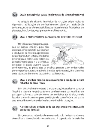 51
Quais as exigências para a implantação do sistema intensivo?
A adoção do sistema intensivo de criação exige registros
rigorosos, aplicação de conhecimentos técnicos, assistência
constante, mão-de-obra especializada e investimentos financeiros em
piquetes, instalações, equipamentos e alimentação.
Qual o melhor sistema para a criação de ovinos leiteiros?
123
124
Há vários sistemas para a cria-
ção de ovinos leiteiros, pois não
existeumlimitedefinidoquepriorize
a produção de leite ou a produção
de cordeiros. Um sistema moderno
de produção maneja os cordeiros
com desmame entre 4 e 6 semanas
de idade, os quais seguem para o
confinamento, ao passo que as ovelhas passam a ser ordenhadas
por um período aproximado de 5 meses após o parto, inicialmente
duas vezes ao dia e uma vez ao final da lactação.
Qual o melhor manejo para maximizar a produção de um
rebanho da raça Texel?
Um possível manejo para a maximização produtiva da raça
Texel é a tosquia no pré-parto e o confinamento das ovelhas em
pastagem cultivada, com desmame dos cordeiros aos 45 dias, sendo
levados a confinamento para produção de carne/recria, ao passo
que as ovelhas seriam ordenhadas até o final da lactação.
A ovinocultura de leite pode ser explorada em sistemas de
produção familiar?
Sim, embora a mão-de-obra e o uso do solo limitem o número
de ovelhas a ser explorado nesse sistema. A capacidade de ordenha
125
126
 