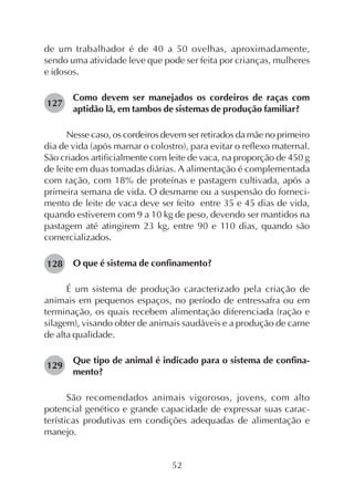 52
de um trabalhador é de 40 a 50 ovelhas, aproximadamente,
sendo uma atividade leve que pode ser feita por crianças, mulheres
e idosos.
Como devem ser manejados os cordeiros de raças com
aptidão lã, em tambos de sistemas de produção familiar?
Nesse caso, os cordeiros devem ser retirados da mãe no primeiro
dia de vida (após mamar o colostro), para evitar o reflexo maternal.
São criados artificialmente com leite de vaca, na proporção de 450 g
de leite em duas tomadas diárias. A alimentação é complementada
com ração, com 18% de proteínas e pastagem cultivada, após a
primeira semana de vida. O desmame ou a suspensão do forneci-
mento de leite de vaca deve ser feito entre 35 e 45 dias de vida,
quando estiverem com 9 a 10 kg de peso, devendo ser mantidos na
pastagem até atingirem 23 kg, entre 90 e 110 dias, quando são
comercializados.
O que é sistema de confinamento?
É um sistema de produção caracterizado pela criação de
animais em pequenos espaços, no período de entressafra ou em
terminação, os quais recebem alimentação diferenciada (ração e
silagem), visando obter de animais saudáveis e a produção de carne
de alta qualidade.
Que tipo de animal é indicado para o sistema de confina-
mento?
São recomendados animais vigorosos, jovens, com alto
potencial genético e grande capacidade de expressar suas carac-
terísticas produtivas em condições adequadas de alimentação e
manejo.
127
128
129
 