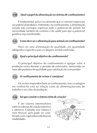 53
Qual o papel da alimentação no sistema de confinamento?
É fundamental, pois é via alimento que os animais expressam
seu potencial produtivo. Entretanto, no confinamento, a alimentação
isolada não consegue expressar todo o potencial do animal, há
necessidade também de conforto e de saúde para que o potencial
genético seja manifestado.
Como deve ser a alimentação para animais em confinamento?
Deve ser uma alimentação de qualidade, em quantidade
adequada e específica para a categoria animal confinada.
Qual o principal objetivo do confinamento?
O principal objetivo do confinamento é agregar valor à
produção ovina durante o período de entressafra, oferecendo ao
mercado produtos de qualidade para satisfação do consumidor.
O confinamento de ovinos é vantajoso?
Os ovinos respondem bem ao confinamento, mas a vantagem
em confiná-los está na relação custo da alimentação/custo do
trabalho e no valor da produção.
Em que consiste o sistema misto de criação?
130
131
132
133
134
É um sistema intermediário
entre os sistemas de criação extensivo
e intensivo. Contudo, esse sistema é
mais flexível, pois pode ser com-
binado com aagriculturasobdiversas
modalidades.
 