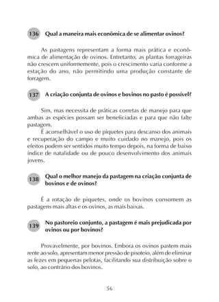 56
Qual a maneira mais econômica de se alimentar ovinos?
As pastagens representam a forma mais prática e econô-
mica de alimentação de ovinos. Entretanto, as plantas forrageiras
não crescem uniformemente, pois o crescimento varia conforme a
estação do ano, não permitindo uma produção constante de
forragem.
A criação conjunta de ovinos e bovinos no pasto é possível?
Sim, mas necessita de práticas corretas de manejo para que
ambas as espécies possam ser beneficiadas e para que não falte
pastagem.
É aconselhável o uso de piquetes para descanso dos animais
e recuperação do campo e muito cuidado no manejo, pois os
efeitos podem ser sentidos muito tempo depois, na forma de baixo
índice de natalidade ou de pouco desenvolvimento dos animais
jovens.
Qual o melhor manejo da pastagem na criação conjunta de
bovinos e de ovinos?
É a rotação de piquetes, onde os bovinos consomem as
pastagens mais altas e os ovinos, as mais baixas.
No pastoreio conjunto, a pastagem é mais prejudicada por
ovinos ou por bovinos?
Provavelmente, por bovinos. Embora os ovinos pastem mais
rente ao solo, apresentam menor pressão de pisoteio, além de eliminar
as fezes em pequenas pelotas, facilitando sua distribuição sobre o
solo, ao contrário dos bovinos.
136
137
138
139
 