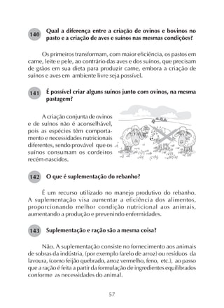 57
Qual a diferença entre a criação de ovinos e bovinos no
pasto e a criação de aves e suínos nas mesmas condições?
Os primeiros transformam, com maior eficiência, os pastos em
carne, leite e pele, ao contrário das aves e dos suínos, que precisam
de grãos em sua dieta para produzir carne, embora a criação de
suínos e aves em ambiente livre seja possível.
É possível criar alguns suínos junto com ovinos, na mesma
pastagem?
140
141
A criação conjunta de ovinos
e de suínos não é aconselhável,
pois as espécies têm comporta-
mento e necessidades nutricionais
diferentes, sendo provável que os
suínos consumam os cordeiros
recém-nascidos.
O que é suplementação do rebanho?
É um recurso utilizado no manejo produtivo do rebanho.
A suplementação visa aumentar a eficiência dos alimentos,
proporcionando melhor condição nutricional aos animais,
aumentando a produção e prevenindo enfermidades.
Suplementação e ração são a mesma coisa?
Não. A suplementação consiste no fornecimento aos animais
de sobras da indústria, (por exemplo farelo de arroz) ou resíduos da
lavoura, (como feijão quebrado, arroz vermelho, feno, etc.), ao passo
que a ração é feita a partir da formulação de ingredientes equilibrados
conforme as necessidades do animal.
142
143
 