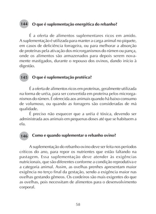 58
O que é suplementação energética do rebanho?
É a oferta de alimentos suplementares ricos em amido.
A suplementação é utilizada para manter a carga animal no piquete,
em casos de deficiência forrageira, ou para melhorar a absorção
de proteínas pela ativação dos microrganismos do rúmen ou pança,
onde os alimentos são armazenados para depois serem nova-
mente mastigados, durante o repouso dos ovinos, dando início à
digestão.
O que é suplementação protéica?
É a oferta de alimentos ricos em proteínas, geralmente utilizada
na forma de uréia, para ser convertida em proteína pelos microrga-
nismos do rúmen. É oferecida aos animais quando há baixo consumo
de volumoso, ou quando as forragens são consideradas de má
qualidade.
É preciso não esquecer que a uréia é tóxica, devendo ser
administrada aos animais em pequenas doses até que se habituem a
ela.
Como e quando suplementar o rebanho ovino?
A suplementação do rebanho ovino deve ser feita nos períodos
críticos do ano, para repor os nutrientes que estão faltando na
pastagem. Essa suplementação deve atender às exigências
nutricionais, que são diferentes conforme a condição reprodutiva e
a categoria animal. Assim, as ovelhas prenhes apresentam maior
exigência no terço final da gestação, sendo a exigência maior nas
ovelhas gestando gêmeos. Os cordeiros são mais exigentes do que
as ovelhas, pois necessitam de alimentos para o desenvolvimento
corporal.
144
145
146
 