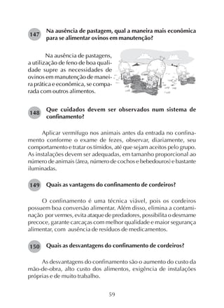 59
Na ausência de pastagem, qual a maneira mais econômica
para se alimentar ovinos em manutenção?
147
Na ausência de pastagens,
a utilização de feno de boa quali-
dade supre as necessidades de
ovinos em manutenção de manei-
ra prática e econômica, se compa-
rada com outros alimentos.
Que cuidados devem ser observados num sistema de
confinamento?
Aplicar vermífugo nos animais antes da entrada no confina-
mento conforme o exame de fezes, observar, diariamente, seu
comportamento e tratar os tímidos, até que sejam aceitos pelo grupo.
As instalações devem ser adequadas, em tamanho proporcional ao
número de animais (área, número de cochos e bebedouros) e bastante
iluminadas.
Quais as vantagens do confinamento de cordeiros?
O confinamento é uma técnica viável, pois os cordeiros
possuem boa conversão alimentar. Além disso, elimina a contami-
nação por vermes, evita ataque de predadores, possibilita o desmame
precoce, garante carcaças com melhor qualidade e maior segurança
alimentar, com ausência de resíduos de medicamentos.
Quais as desvantagens do confinamento de cordeiros?
As desvantagens do confinamento são o aumento do custo da
mão-de-obra, alto custo dos alimentos, exigência de instalações
próprias e de muito trabalho.
148
149
150
 