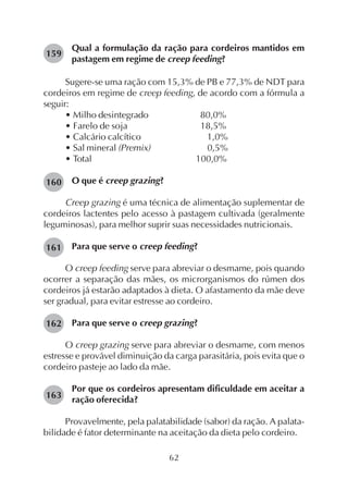 62
Qual a formulação da ração para cordeiros mantidos em
pastagem em regime de creep feeding?
Sugere-se uma ração com 15,3% de PB e 77,3% de NDT para
cordeiros em regime de creep feeding, de acordo com a fórmula a
seguir:
• Milho desintegrado 80,0%
• Farelo de soja 18,5%
• Calcário calcítico 1,0%
• Sal mineral (Premix) 0,5%
• Total 100,0%
O que é creep grazing?
Creep grazing é uma técnica de alimentação suplementar de
cordeiros lactentes pelo acesso à pastagem cultivada (geralmente
leguminosas), para melhor suprir suas necessidades nutricionais.
Para que serve o creep feeding?
O creep feeding serve para abreviar o desmame, pois quando
ocorrer a separação das mães, os microrganismos do rúmen dos
cordeiros já estarão adaptados à dieta. O afastamento da mãe deve
ser gradual, para evitar estresse ao cordeiro.
Para que serve o creep grazing?
O creep grazing serve para abreviar o desmame, com menos
estresse e provável diminuição da carga parasitária, pois evita que o
cordeiro pasteje ao lado da mãe.
Por que os cordeiros apresentam dificuldade em aceitar a
ração oferecida?
Provavelmente, pela palatabilidade (sabor) da ração. A palata-
bilidade é fator determinante na aceitação da dieta pelo cordeiro.
159
160
161
162
163
 