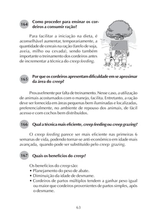 63
Como proceder para ensinar os cor-
deiros a consumir ração?
164
Para facilitar a iniciação na dieta, é
aconselhável aumentar, temporariamente, a
quantidade de cereais na ração (farelo de soja,
aveia, milho ou cevada), sendo também
importante o treinamento dos cordeiros antes
de incrementar a técnica do creep feeding.
Por que os cordeiros apresentam dificuldade em se aproximar
da área do creep?
Provavelmente por falta de treinamento. Nesse caso, a utilização
de animais acostumados com o manejo, facilita. Entretanto, a ração
deve ser fornecida em áreas pequenas bem iluminadas e localizadas,
preferencialmente, no ambiente de repouso dos animais, de fácil
acesso e com cochos bem distribuídos.
Qual a técnica mais eficiente, creep feeding ou creep grazing?
O creep feeding parece ser mais eficiente nas primeiras 6
semanas de vida, podendo tornar-se anti-econômico em idade mais
avançada, quando pode ser substituído pelo creep grazing.
Quais os benefícios do creep?
Os benefícios do creep são:
• Planejamento do peso de abate.
• Diminuição da idade de desmame.
• Cordeiros de partos múltiplos tendem a ganhar peso igual
ou maior que cordeiros provenientes de partos simples, após
o desmame.
165
166
167
 