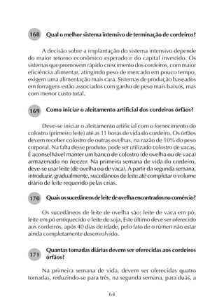 64
Qual o melhor sistema intensivo de terminação de cordeiros?
A decisão sobre a implantação do sistema intensivo depende
do maior retorno econômico esperado e do capital investido. Os
sistemas que promovem rápido crescimento dos cordeiros, com maior
eficiência alimentar, atingindo peso de mercado em pouco tempo,
exigem uma alimentação mais cara. Sistemas de produção baseados
em forragens estão associados com ganho de peso mais baixos, mas
com menor custo total.
Como iniciar o aleitamento artificial dos cordeiros órfãos?
Deve-se iniciar o aleitamento artificial com o fornecimento do
colostro (primeiro leite) até as 11 horas de vida do cordeiro. Os órfãos
devem receber colostro de outras ovelhas, na razão de 10% do peso
corporal. Na falta desse produto, pode ser utilizado colostro de vacas.
É aconselhável manter um banco de colostro (de ovelha ou de vaca)
armazenado no freezer. Na primeira semana de vida do cordeiro,
deve-se usar leite (de ovelha ou de vaca). A partir da segunda semana,
introduzir, gradualmente, sucedâneos de leite até completar o volume
diário de leite requerido pelas crias.
Quaisossucedâneosdeleitedeovelhaencontradosnocomércio?
Os sucedâneos de leite de ovelha são: leite de vaca em pó,
leite em pó enriquecido e leite de soja. Este último deve ser oferecido
aos cordeiros, após 40 dias de idade, pelo fato de o rúmen não estar
ainda completamente desenvolvido.
Quantas tomadas diárias devem ser oferecidas aos cordeiros
órfãos?
Na primeira semana de vida, devem ser oferecidas quatro
tomadas, reduzindo-se para três, na segunda semana, para duas, a
168
169
170
171
 