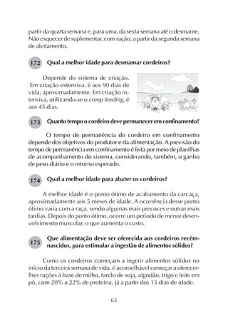 65
partir da quarta semana e, para uma, da sexta semana até o desmame.
Não esquecer de suplementar, com ração, a partir da segunda semana
de aleitamento.
Qual a melhor idade para desmamar cordeiros?
Depende do sistema de criação.
Em criação extensiva, é aos 90 dias de
vida, aproximadamente. Em criação in-
tensiva, utilizando-se o creep feeding, é
aos 45 dias.
Quantotempoocordeirodevepermaneceremconfinamento?
O tempo de permanência do cordeiro em confinamento
depende dos objetivos do produtor e da alimentação. A previsão do
tempo de permanência em confinamento é feita por meio de planilhas
de acompanhamento do sistema, considerando, também, o ganho
de peso diário e o retorno esperado.
Qual a melhor idade para abater os cordeiros?
A melhor idade é o ponto ótimo de acabamento da carcaça,
aproximadamente aos 5 meses de idade. A ocorrência desse ponto
ótimo varia com a raça, sendo algumas mais precoces e outras mais
tardias. Depois do ponto ótimo, ocorre um período de menor desen-
volvimento muscular, o que aumenta o custo.
Que alimentação deve ser oferecida aos cordeiros recém-
nascidos, para estimular a ingestão de alimentos sólidos?
Como os cordeiros começam a ingerir alimentos sólidos no
início da terceira semana de vida, é aconselhável começar a oferecer-
lhes rações à base de milho, farelo de soja, algodão, trigo e leite em
pó, com 20% a 22% de proteína, já a partir dos 15 dias de idade.
172
173
174
175
 