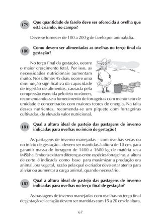 67
Que quantidade de farelo deve ser oferecida à ovelha que
está criando, no campo?
Deve-se fornecer de 100 a 200 g de farelo por animal/dia.
Como devem ser alimentadas as ovelhas no terço final da
gestação?
179
No terço final da gestação, ocorre
o maior crescimento fetal. Por isso, as
necessidades nutricionais aumentam
muito. Nos últimos 45 dias, ocorre uma
diminuição significativa da capacidade
de ingestão de alimentos, causada pela
compressão exercida pelo feto no rúmen,
recomendando-se o fornecimento de forrageiras com menor teor de
umidade e concentrados com maiores teores de energia. Na falta
desses nutrientes, recomenda-se um piquete com forrageiras
cultivadas, de elevado valor nutricional.
Qual a altura ideal de pastejo das pastagens de inverno
indicadas para ovelhas no início de gestação?
As pastagens de inverno manejadas – com ovelhas secas ou
no início de gestação – devem ser mantidas à altura de 10 cm, para
garantir massa de forragem de 1400 a 1600 kg de matéria seca
(MS)/ha. Embora existam diferenças entre espécies forrageiras, a altura
de corte é indicada como base para maximizar a produção ora
animal, ora vegetal, razão pela qual o criador deve estar atento para
aliviar ou aumentar a carga animal, quando necessário.
Qual a altura ideal de pastejo das pastagens de inverno
indicadas para ovelhas no terço final de gestação?
As pastagens de inverno manejadas com ovelhas no terço final
de gestação e lactação devem ser mantidas com 15 a 20 cm de altura,
180
181
182
 