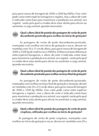 68
para gerar massa de forragem de 2000 a 2400 kg MS/ha. Esse valor
pode variar entre espécies forrageiras e regiões, mas a altura de corte
é indicada como base para maximizar a produção ora animal, ora
vegetal, razão pela qual o criador deve estar atento para aliviar ou
aumentar a carga animal, quando necessário.
Qual a altura ideal de pastejo das pastagens de verão de porte
decumbente-prostrado para ovelhas no início de gestação?
As pastagens de verão de porte decumbente-prostrado,
manejadas com ovelhas em início de gestação e secas, devem ser
mantidas com 10 a 15 cm de altura, para gerar massa de forragem de
2000 a 2500 kg de matéria seca (MS)/ha. Embora existam diferenças
entre espécies forrageiras, a altura de corte é indicada como base
para maximizar a produção ora animal, ora vegetal, razão pela qual
o criador deve estar atento para aliviar ou aumentar a carga animal,
quando necessário.
Qual a altura ideal de pastejo das pastagens de verão de porte
decumbente-prostradoparaovelhasnoterçofinaldagestação?
As pastagens de verão de porte decumbente-prostrado,
manejadas com ovelhas no terço final de gestação e lactação, devem
ser mantidas com 20 a 25 cm de altura, para gerar massa de forragem
de 3000 a 3500 kg MS/ha. Esse valor pode variar entre espécies
forrageiras e regiões, mas a altura de corte é indicada como base
para maximizar a produção ora animal, ora vegetal, razão pela qual
o criador deve estar atento para aliviar ou aumentar a carga animal,
quando necessário.
Qual a altura ideal de pastejo das pastagens de verão de porte
cespitoso, utilizadas por ovelhas no início da gestação?
As pastagens de verão de porte cespitoso, manejadas com
ovelhas no início de gestação e secas, devem ser mantidas com 20 a
183
184
185
 