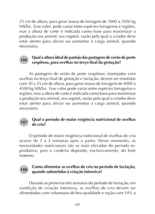 69
25 cm de altura, para gerar massa de forragem de 3000 a 3500 kg
MS/ha. Esse valor pode variar entre espécies forrageiras e regiões,
mas a altura de corte é indicada como base para maximizar a
produção ora animal, ora vegetal, razão pela qual o criador deve
estar atento para aliviar ou aumentar a carga animal, quando
necessário.
Qual a altura ideal de pastejo das pastagens de verão de porte
cespitoso, para ovelhas no terço final da gestação?
As pastagens de verão de porte cespitoso, manejadas com
ovelhas no terço final de gestação e lactação, devem ser mantidas
com 30 a 35 cm de altura, para gerar massa de forragem de 4000 a
4500 kg MS/ha. Esse valor pode variar entre espécies forrageiras e
regiões, mas a altura de corte é indicada como base para maximizar
a produção ora animal, ora vegetal, razão pela qual o criador deve
estar atento para aliviar ou aumentar a carga animal, quando
necessário.
Qual o período de maior exigência nutricional de ovelhas
de cria?
O período de maior exigência nutricional de ovelhas de cria
ocorre de 2 a 3 semanas após o parto. Nesse momento, as
necessidades nutricionais são as mais elevadas do período re-
produtivo, pois o cordeiro depende, exclusivamente, do leite
materno.
Como alimentar as ovelhas de cria no período de lactação,
quando submetidas à criação intensiva?
Durante as primeiras três semanas do período de lactação, em
condição de criação intensiva, as ovelhas de cria devem ser
alimentadas com volumosos de boa qualidade e ração com 14% a
186
187
188
 