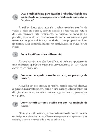 74
Qual a melhor época para acasalar o rebanho, visando-se à
produção de cordeiros para comercialização nas festas de
fim de ano?
A melhor época para acasalar o rebanho ovino é o fim do
verão e início de outono, quando ocorre a sincronização natural
de cios, motivada pela diminuição do número de horas de luz
por dia, resultando no nascimento de cordeiros durante a pri-
mavera, com pouca diferença de idade, o que proporciona lotes
uniformes para comercialização nas festividades de Natal e Ano
Novo.
Como identificar uma ovelha no cio?
As ovelhas em cio são identificadas pelo comportamento
inquieto e pela aparência externa da vulva, que fica em tom rosado
e com muco cristalino.
Como se comporta a ovelha em cio, na presença do
macho?
A ovelha em cio procura o macho, sendo possível observar
alguns sinais característicos, como virar a cabeça sobre o flanco em
direção ao carneiro, sacudir a cauda e seguir o macho, geralmente
em grupos.
Como identificar uma ovelha em cio, na ausência do
macho?
Na ausência de machos, o comportamento da ovelha durante
o cio é pouco demonstrativo. Observa-se que a vulva apresenta tom
rosado, aspecto intumescido e muco cristalino.
194
195
196
197
 
