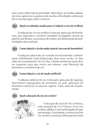 76
mais curto e difícil de ser percebido. Além disso, as ovelhas adultas
são mais agressivas na procura do macho, dificultando a detecção
do cio nas borregas, pelos carneiros.
Quais os métodos usados para se induzir o cio em ovelhas?
A indução de cio nas ovelhas é feita por aplicação de hormô-
nios, por exposição a carneiros mantidos em piquetes anexos ao
potreiro das fêmeas, na presença de rufiões, por diminuição da lumi-
nosidade e boa nutrição.
Como induzir o cio de modo natural, sem uso de hormônios?
A indução natural do cio consiste em incrementar a alimen-
tação, distribuindo ração balanceada, duas vezes ao dia, 21 dias
antes do acasalamento. No 22º dia, o fornecimento da ração deve
ser suspenso, para que ocorra um estresse, com liberação do
hormônio e ocorrência do cio.
Como induzir o cio de modo artificial?
A indução artificial do cio é feita pela aplicação de esponjas
(buchinhas) impregnadas de hormônio ou pela aplicação de
hormônio comercial, na mucosa vaginal, 2 dias antes do acasala-
mento.
Qual a duração do cio em ovinos?
202
A duração do cio é de 30 a 36 horas,
com variações de 12 a 72 horas. O cio nas
ovelhas adultas é mais prolongado do que
nas borregas. Geralmente, no terço final do
cio, ocorre a ovulação (liberação do óvulo
203
204
205
 