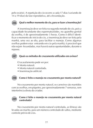 77
pelo ovário). A repetição do cio ocorre a cada 17 dias (variando de
14 a 19 dias) da fase reprodutiva, até a fecundação.
Qual o melhor momento do cio, para se fazer a inseminação?
A inseminação deve ser feita na segunda metade do cio, pois a
capacidade fecundante dos espermatozóides, no aparelho genital
da ovelha, é de aproximadamente 3 horas. Como é difícil identi-
ficar o momento do início do cio, a inseminação deve ser feita pela
manhã, uma vez ao dia, para facilitar o manejo. Como algumas
ovelhas podem estar entrando em cio pela manhã, é provável que
não sejam fecundadas, mas haverá outras oportunidades, durante o
repasse.
Quais os métodos de cruzamento utilizados em ovinos?
O acasalamento pode ser por:
• Monta natural.
• Monta natural controlada.
• Inseminação artificial.
Como é feito o manejo no cruzamento por monta natural?
No cruzamento por monta natural, os carneiros são mantidos
com as ovelhas, em piquetes, por aproximadamente 7 semanas, sem
interferência direta do criador.
Como é feito o manejo no cruzamento por monta natural
controlada?
No cruzamento por monta natural controlada, as fêmeas são
levadas ao macho, para um número controlado de saltos, mediante
controle prévio de cios.
206
207
208
209
 